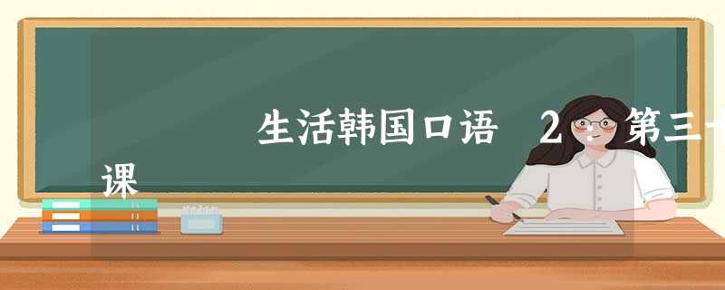 生活韩国口语 2:第三十课 生活韩国口语 2:第三十课