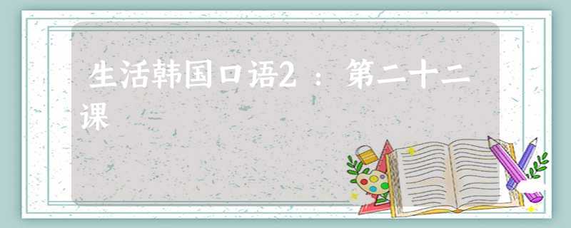 生活韩国口语2:第二十二课 生活韩国口语2:第二十二课