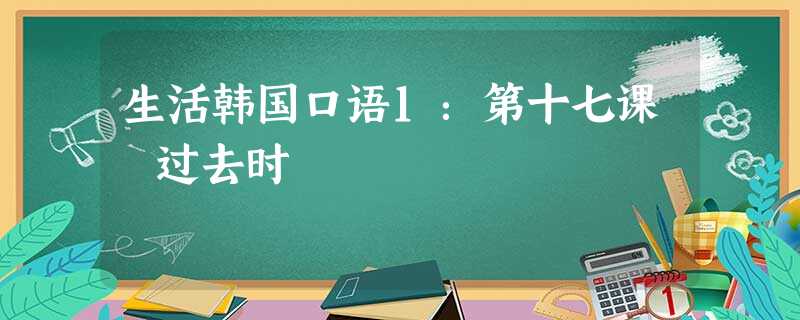 生活韩国口语1:第十七课 过去时 生活韩国口语1:第十七课 过去时