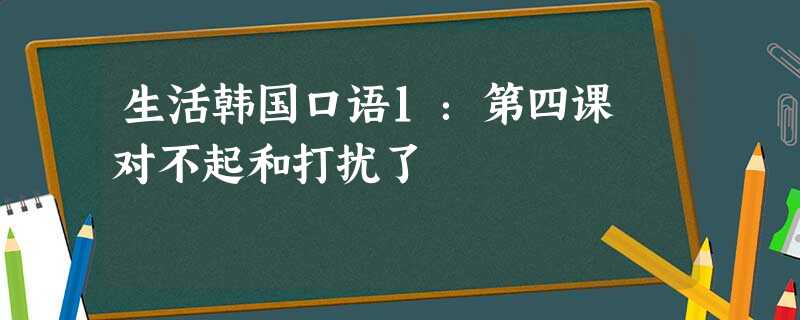 生活韩国口语1:第四课 对不起和打扰了 生活韩国口语1:第四课 对不起和打扰了