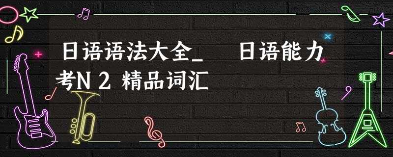 日语语法大全_ 日语能力考N2精品词汇 日语语法大全_ 日语能力考N2精品词汇