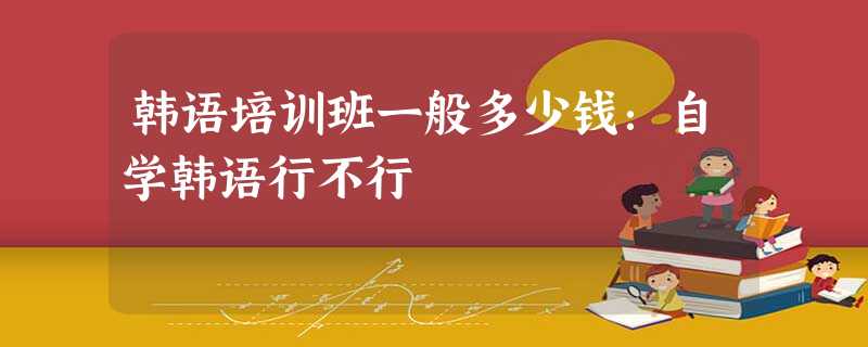 韩语培训班一般多少钱:自学韩语行不行 韩语培训班一般多少钱:自学韩语行不行