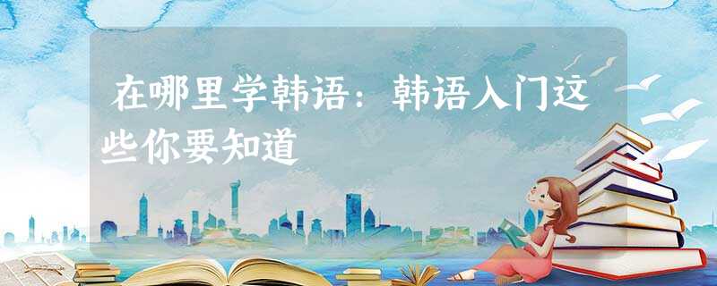 在哪里学韩语:韩语入门这些你要知道 在哪里学韩语:韩语入门这些你要知道