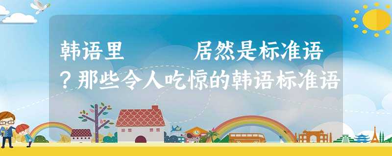 韩语里개고생居然是标准语?那些令人吃惊的韩语标准语 韩语里개고생居然是标准语?那些令人吃惊的韩语标准语