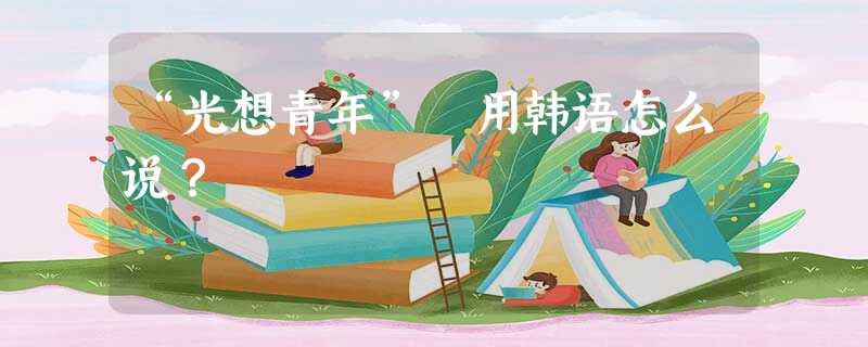 “光想青年” 用韩语怎么说? “光想青年” 用韩语怎么说?