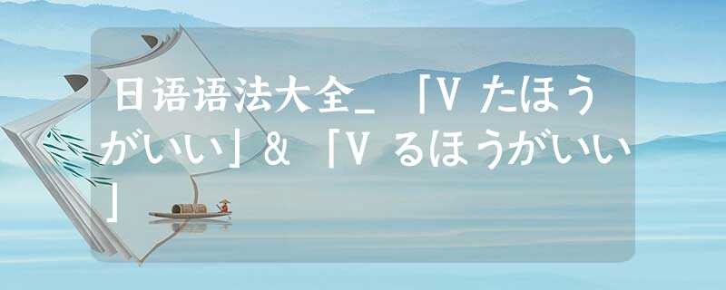 日语语法大全_「Vたほうがいい」&「Vるほうがいい」 日语语法大全_「Vたほうがいい」&「Vるほうがいい」