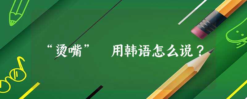 “烫嘴” 用韩语怎么说? “烫嘴” 用韩语怎么说?