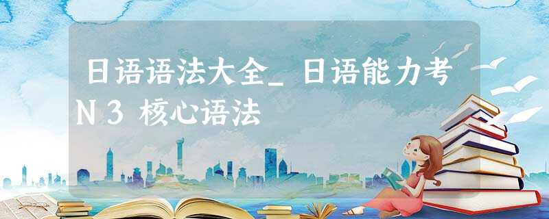 日语语法大全_日语能力考N3核心语法 日语语法大全_日语能力考N3核心语法