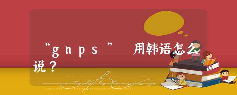 “gnps” 用韩语怎么说? “gnps” 用韩语怎么说?