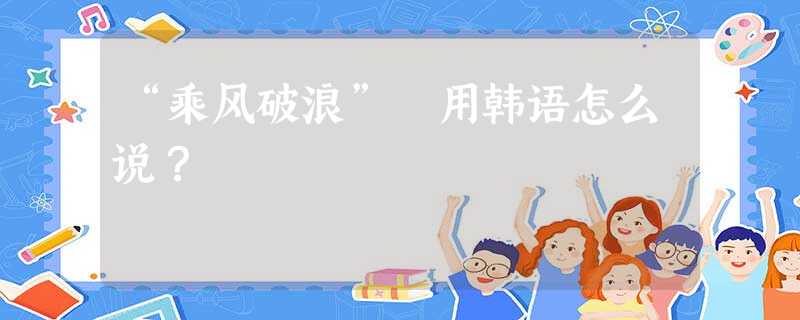 “乘风破浪” 用韩语怎么说? “乘风破浪” 用韩语怎么说?