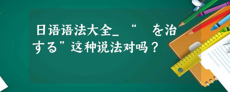 日语语法大全_“歯を治療する”这种说法对吗? 日语语法大全_“歯を治療する”这种说法对吗?