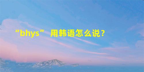 “bhys” 用韩语怎么说? “bhys” 用韩语怎么说?