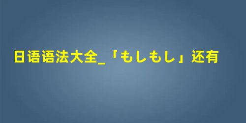 日语语法大全_「もしもし」还有无存在必要? 日语语法大全_「もしもし」还有无存在必要?