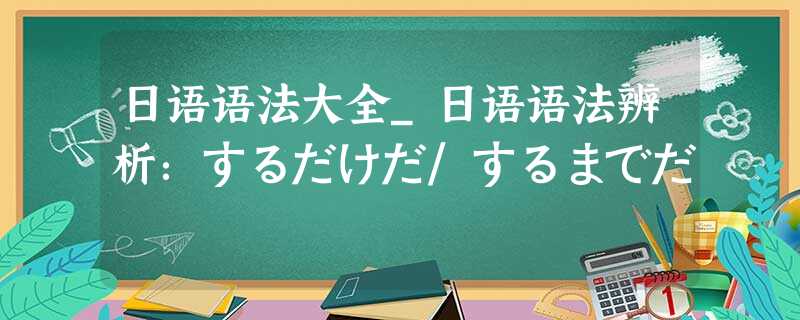 日语语法大全_日语语法辨析:するだけだ/するまでだ 日语语法大全_日语语法辨析:するだけだ/するまでだ