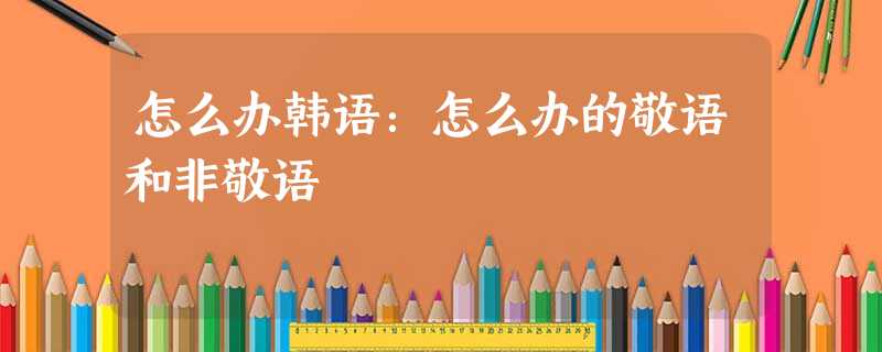 怎么办韩语:怎么办的敬语和非敬语 怎么办韩语:怎么办的敬语和非敬语