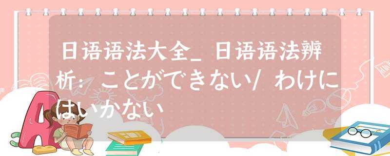 日语语法大全_日语语法辨析:ことができない/わけにはいかない 日语语法大全_日语语法辨析:ことができない/わけにはいかない