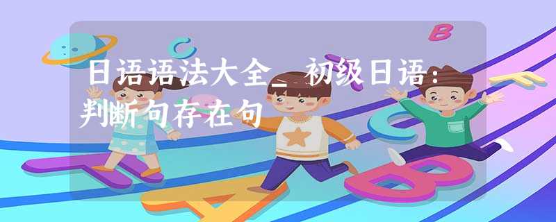 日语语法大全_初级日语:判断句存在句 日语语法大全_初级日语:判断句存在句