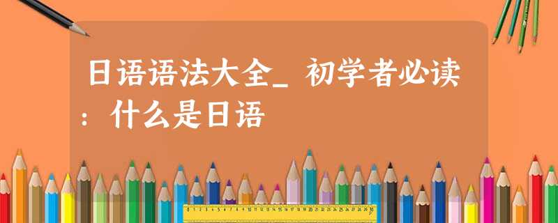日语语法大全_初学者必读:什么是日语 日语语法大全_初学者必读:什么是日语