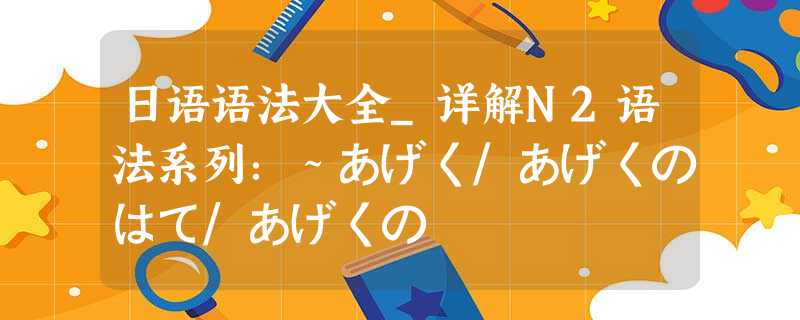 日语语法大全_详解N2语法系列:~あげく/あげくのはて/あげくの 日语语法大全_详解N2语法系列:~あげく/あげくのはて/あげくの