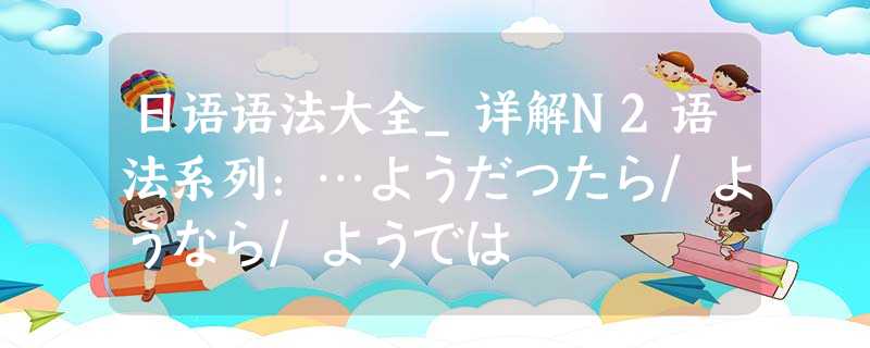 日语语法大全_详解N2语法系列:…ようだったら/ようなら/ようでは 日语语法大全_详解N2语法系列:…ようだったら/ようなら/ようでは
