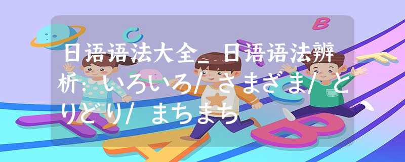日语语法大全_日语语法辨析:いろいろ/さまざま/とりどり/まちまち 日语语法大全_日语语法辨析:いろいろ/さまざま/とりどり/まちまち