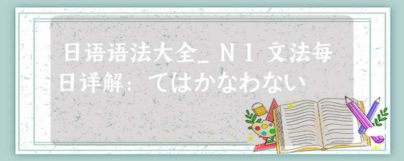 日语语法大全_N1文法每日详解:てはかなわない 日语语法大全_N1文法每日详解:てはかなわない