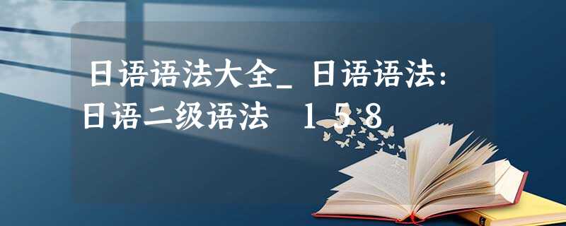 日语语法大全_日语语法:日语二级语法 158 日语语法大全_日语语法:日语二级语法 158