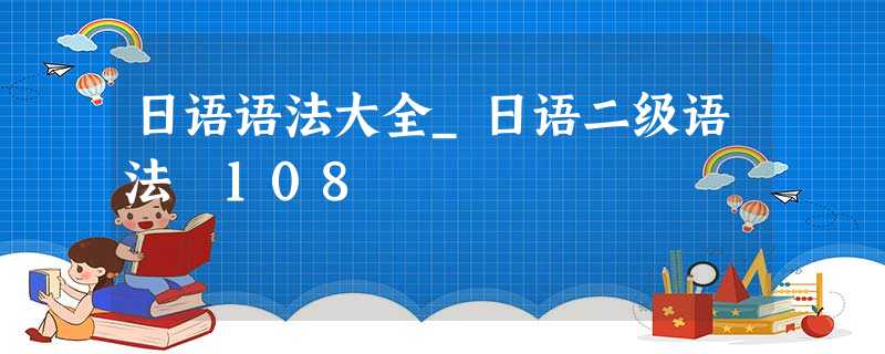 日语语法大全_日语二级语法 108 日语语法大全_日语二级语法 108