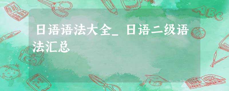 日语语法大全_日语二级语法汇总 日语语法大全_日语二级语法汇总