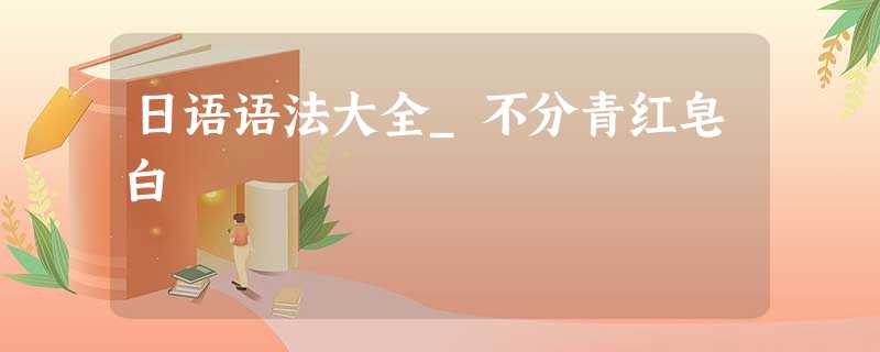 日语语法大全_不分青红皂白 日语语法大全_不分青红皂白