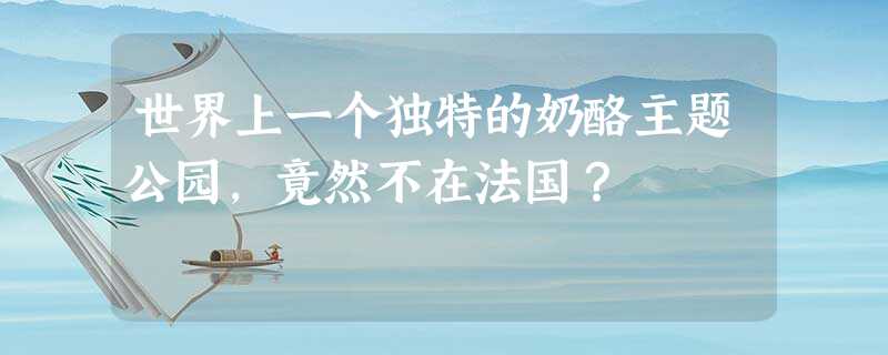 世界上一个独特的奶酪主题公园,竟然不在法国? 世界上一个独特的奶酪主题公园,竟然不在法国?
