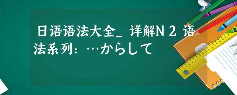 日语语法大全_详解N2语法系列:…からして 日语语法大全_详解N2语法系列:…からして