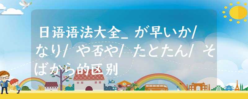 日语语法大全_が早いか/なり/や否や/たとたん/そばから的区别 日语语法大全_が早いか/なり/や否や/たとたん/そばから的区别