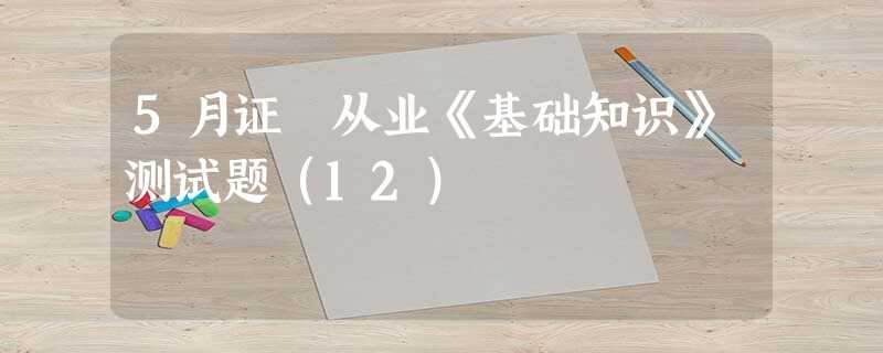 5月证劵从业《基础知识》测试题(12) 5月证劵从业《基础知识》测试题(12)
