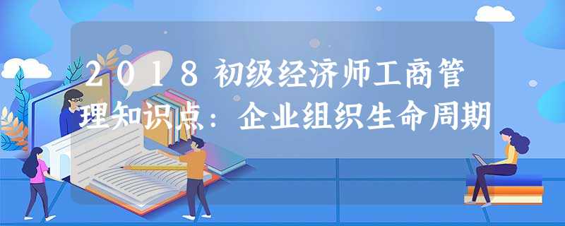 2018初级经济师工商管理知识点:企业组织生命周期 2018初级经济师工商管理知识点:企业组织生命周期