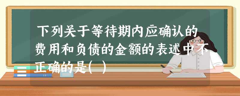 下列关于等待期内应确认的费用和负债的金额的表述中不正确的是() 下列关于等待期内应确认的费用和负债的金额的表述中不正确的是()