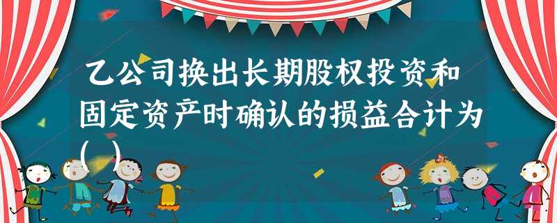 乙公司换出长期股权投资和固定资产时确认的损益合计为() 乙公司换出长期股权投资和固定资产时确认的损益合计为()