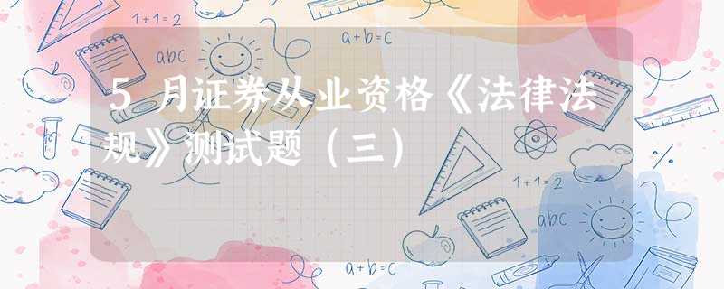 5月证券从业资格《法律法规》测试题(三) 5月证券从业资格《法律法规》测试题(三)