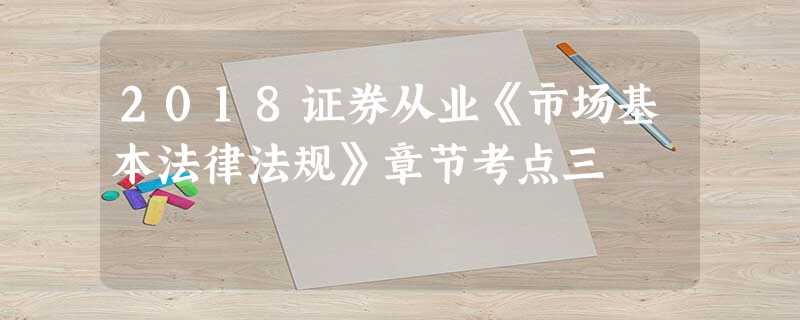 2018证券从业《市场基本法律法规》章节考点三 2018证券从业《市场基本法律法规》章节考点三
