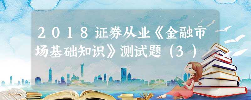 2018证券从业《金融市场基础知识》测试题(3) 2018证券从业《金融市场基础知识》测试题(3)