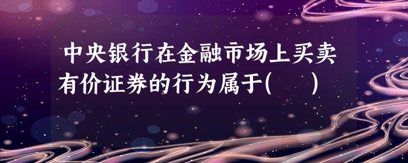 中央银行在金融市场上买卖有价证券的行为属于( ) 中央银行在金融市场上买卖有价证券的行为属于( )