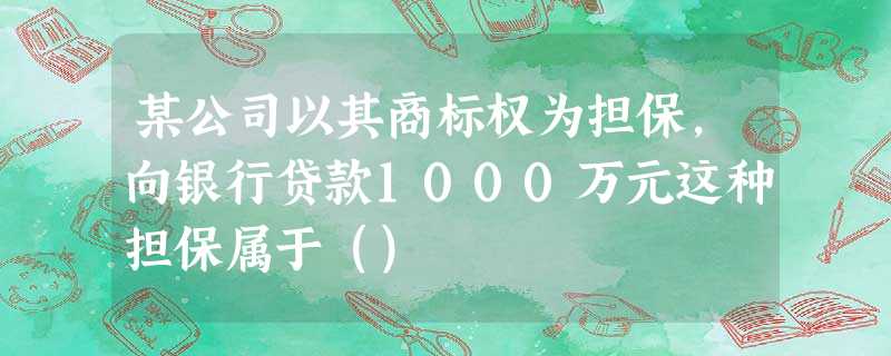 某公司以其商标权为担保,向银行贷款1000万元这种担保属于() 某公司以其商标权为担保,向银行贷款1000万元这种担保属于()