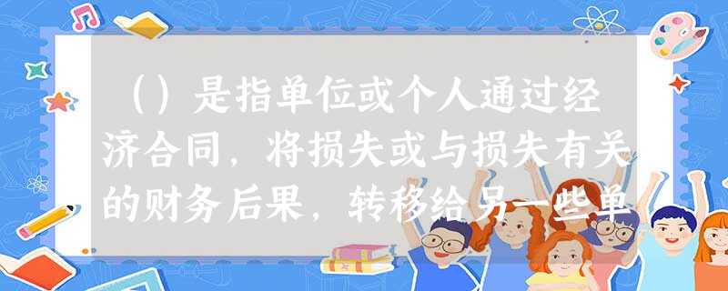 ()是指单位或个人通过经济合同,将损失或与损失有关的财务后果,转移给另一些单位或个人去承担 ()是指单位或个人通过经济合同,将损失或与损失有关的财务后果,转移给另一些单位或个人去承担