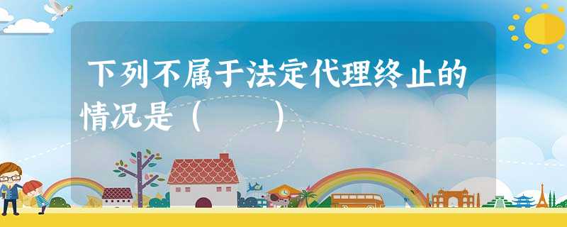 下列不属于法定代理终止的情况是( ) 下列不属于法定代理终止的情况是( )