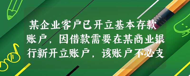 某企业客户已开立基本存款账户,因借款需要在某商业银行新开立账户,该账户不必支取现金,该商业银行的做法 某企业客户已开立基本存款账户,因借款需要在某商业银行新开立账户,该账户不必支取现金,该商业银行的做法