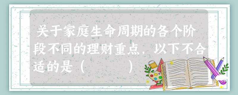 关于家庭生命周期的各个阶段不同的理财重点,以下不合适的是( ) 关于家庭生命周期的各个阶段不同的理财重点,以下不合适的是( )