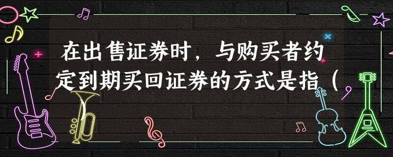 在出售证券时,与购买者约定到期买回证券的方式是指( ) 在出售证券时,与购买者约定到期买回证券的方式是指( )