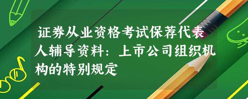 证券从业资格考试保荐代表人辅导资料:上市公司组织机构的特别规定 证券从业资格考试保荐代表人辅导资料:上市公司组织机构的特别规定