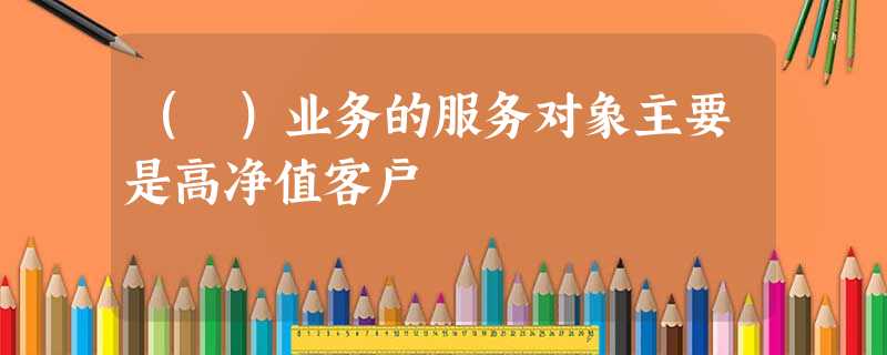 ( )业务的服务对象主要是高净值客户 ( )业务的服务对象主要是高净值客户