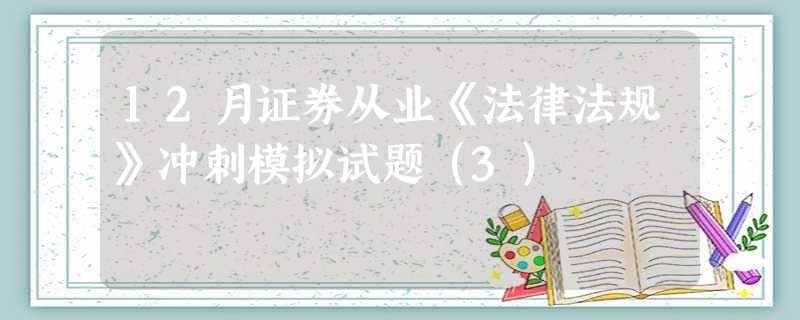 12月证券从业《法律法规》冲刺模拟试题(3) 12月证券从业《法律法规》冲刺模拟试题(3)